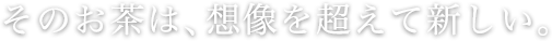 そのお茶は、想像を超えて新しい。